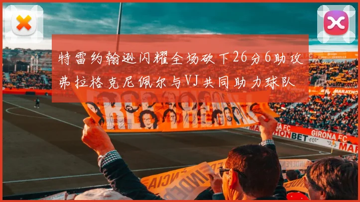 特雷约翰逊闪耀全场砍下26分6助攻弗拉格克尼佩尔与VJ共同助力球队表现出色