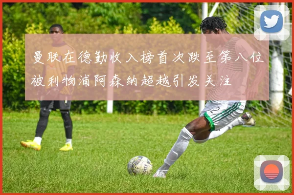 曼联在德勤收入榜首次跌至第八位被利物浦阿森纳超越引发关注