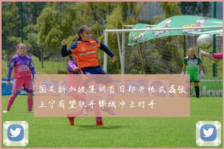 国足新加坡集训首日即开练武磊张玉宁有望联手锋线冲击对手