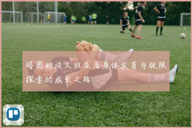 塔图姆谈文班亚马身体发育与极限探索的成长之路