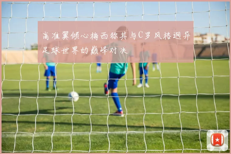 高准翼倾心梅西称其与C罗风格迥异足球世界的巅峰对决