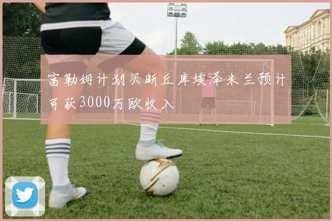 富勒姆计划买断丘库埃泽米兰预计可获3000万欧收入