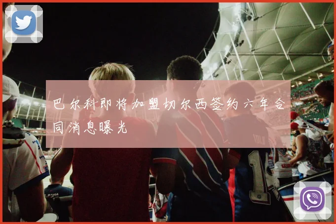 巴尔科即将加盟切尔西签约六年合同消息曝光