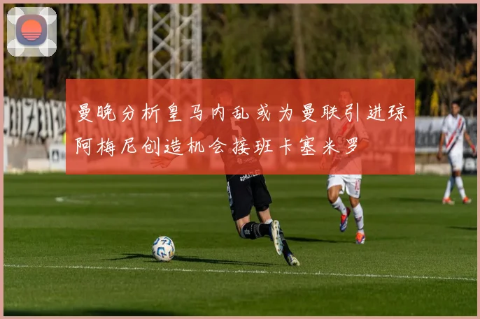 曼晚分析皇马内乱或为曼联引进琼阿梅尼创造机会接班卡塞米罗