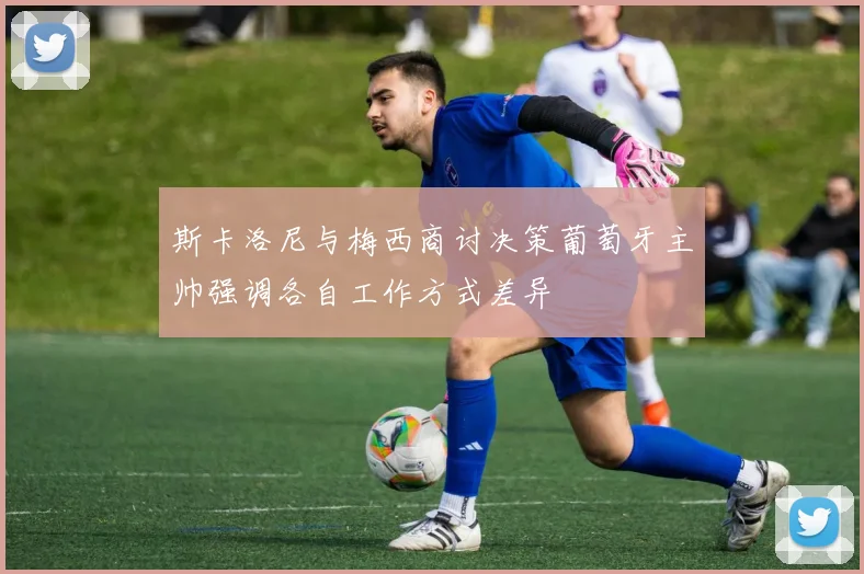 斯卡洛尼与梅西商讨决策葡萄牙主帅强调各自工作方式差异