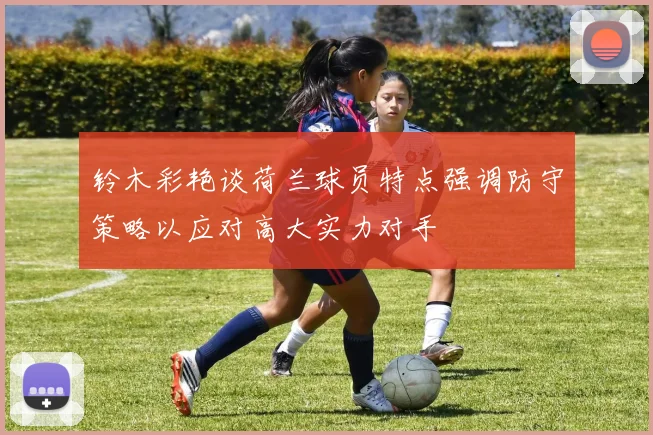铃木彩艳谈荷兰球员特点强调防守策略以应对高大实力对手