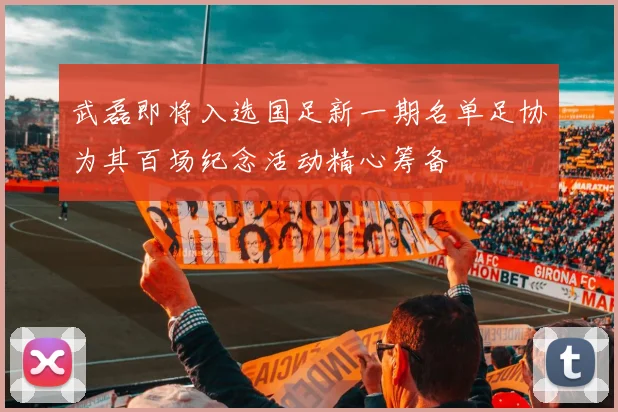 武磊即将入选国足新一期名单足协为其百场纪念活动精心筹备