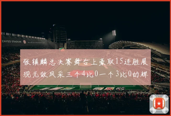 张镇麟总决赛舞台上豪取15连胜展现无敌风采三个4比0一个3比0的辉煌战绩