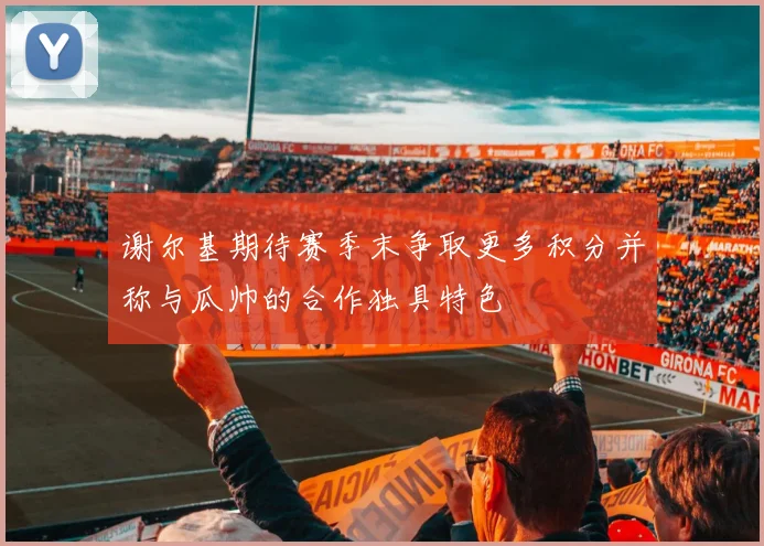 谢尔基期待赛季末争取更多积分并称与瓜帅的合作独具特色