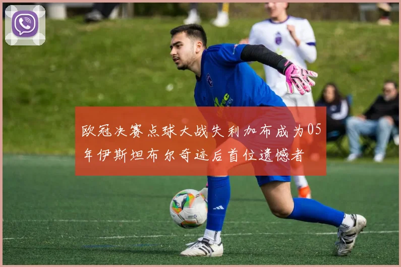 欧冠决赛点球大战失利加布成为05年伊斯坦布尔奇迹后首位遗憾者