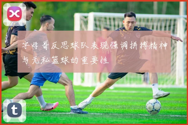 字母哥反思球队表现强调拼搏精神与无私篮球的重要性