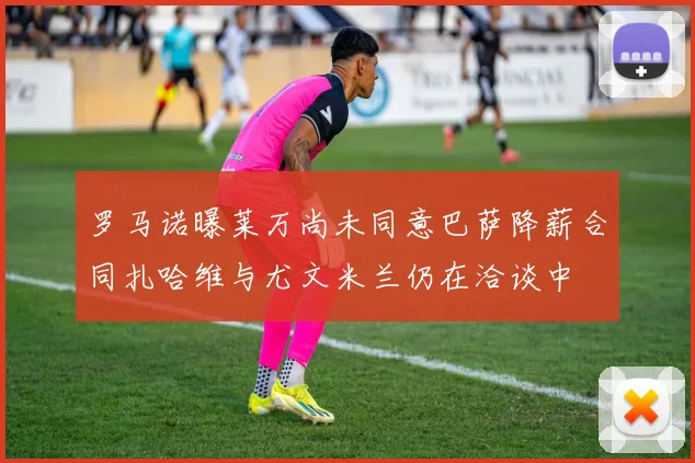 罗马诺曝莱万尚未同意巴萨降薪合同扎哈维与尤文米兰仍在洽谈中