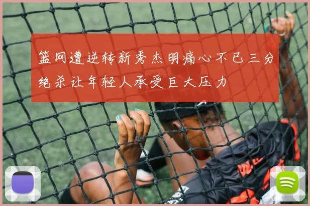 篮网遭逆转新秀杰明痛心不已三分绝杀让年轻人承受巨大压力